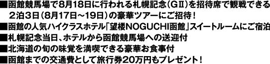 ■函館競馬場で8月18日に行われる札幌記念(GII)を招待席で観戦できる 2泊3日(8月17日〜19日)の豪華ツアーにご招待! ■函館の人気ハイクラスホテル「望楼NOGUCHI函館」スイートルームにご宿泊 ■札幌記念当日、ホテルから函館競馬場への送迎付 ■北海道の旬の味覚を満喫できる豪華お食事付 ■函館までの交通費として旅行券20万円もプレゼント!