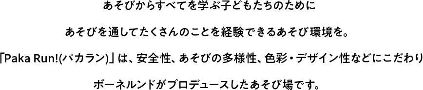あそびからすべてを学ぶ子どもたちのためにあそびを通してたくさんのことを経験できるあそび環境を。「Paka Run!(パカラン)」は、安全性、あそびの多様性、色彩・デザイン性などにこだわりボーネルンドがプロデュースしたあそび場です。