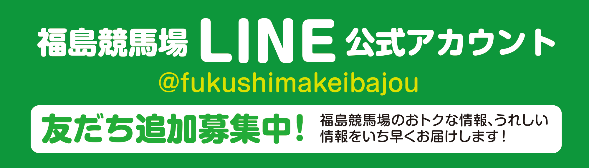 
福島競馬場LINE公式アカウント
@fukushimakeibajou
友だち追加募集中！
福島競馬場のおトクな情報、うれしい情報をいち早くお届けします！
