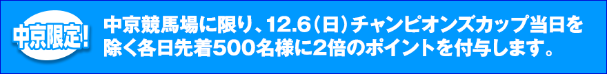 中京競馬場に限り、12.6（日）チャンピオンズカップ当日を除く各日先着500名様に2倍のポイントを付与します。