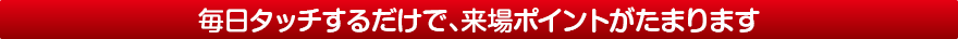 毎日タッチするだけで、来場ポイントがたまります