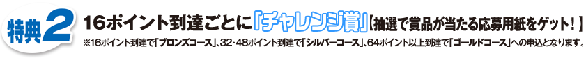 特典2 16ポイント到達ごとに「チャレンジ賞」【抽選で賞品が当たる応募用紙をゲット！】