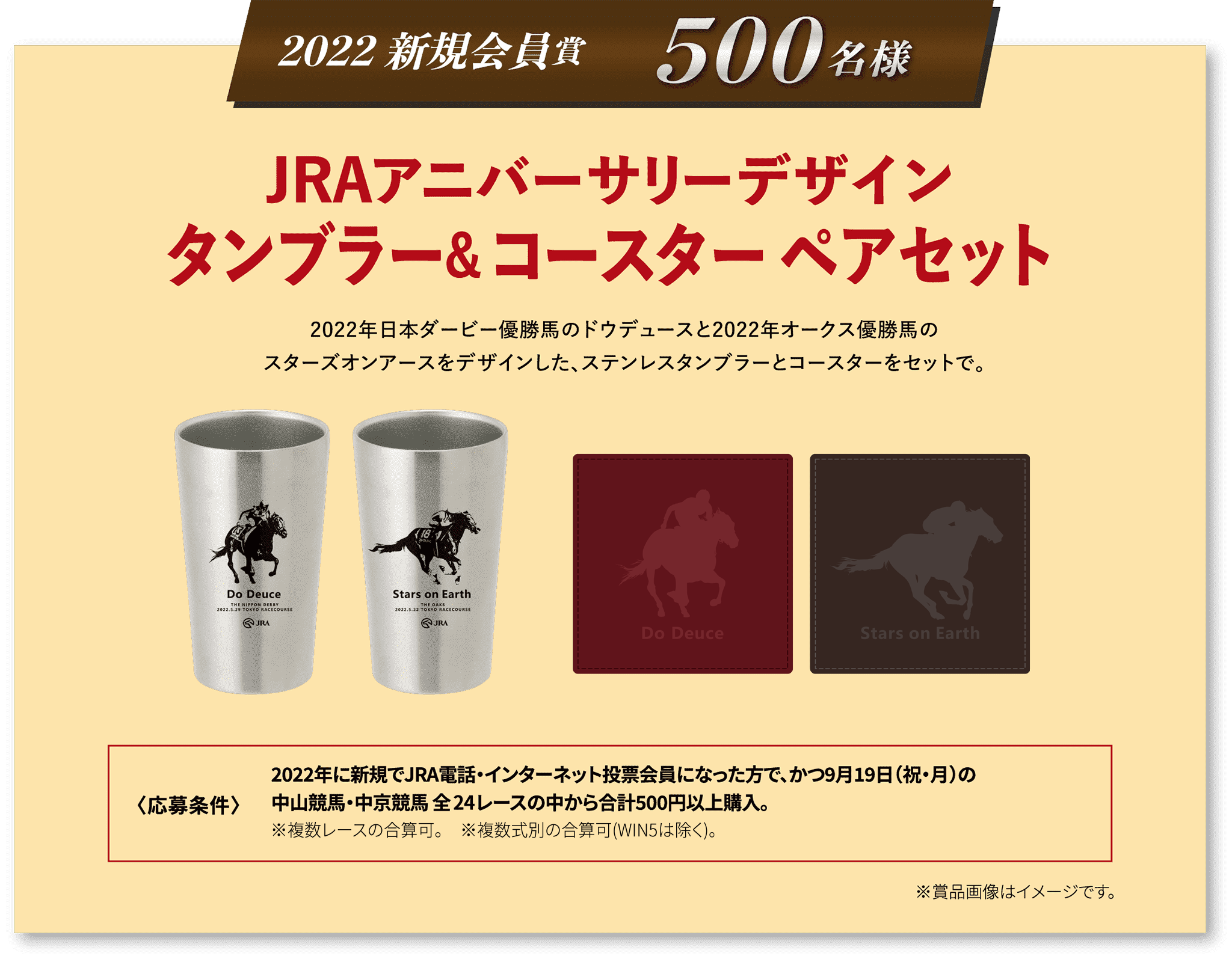 2022 新規会員賞 500名様 JRAアニバーサリーデザイン
タンブラー＆コースター ペアセット 2022年日本ダービー優勝馬のドウデュースと2022年オークス優勝馬のスターズオンアースをデザインした、ステンレスタンブラーとコースターをセットで。