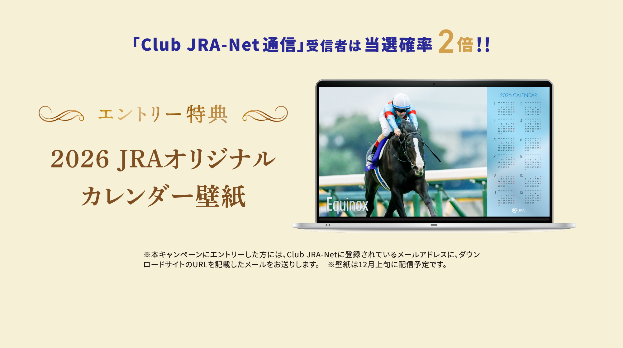 
�uClub JRA-Net�ʐM�v��M�҂͓��I�m�� 2�{�I  
�G���g���[���T
2026 JRA�I���W�i��
�J�����_�[�ǎ�
    
���{�L�����y�[���ɃG���g���[�������ɂ́AClub JRA-Net�ɓo�^����Ă��郁�[���A�h���X�ɁA�_�E�����[�h�T�C�g��URL���L�ڂ������[���������肵�܂��B<br>
���ǎ���12����{�ɔz�M�\��ł��B 
