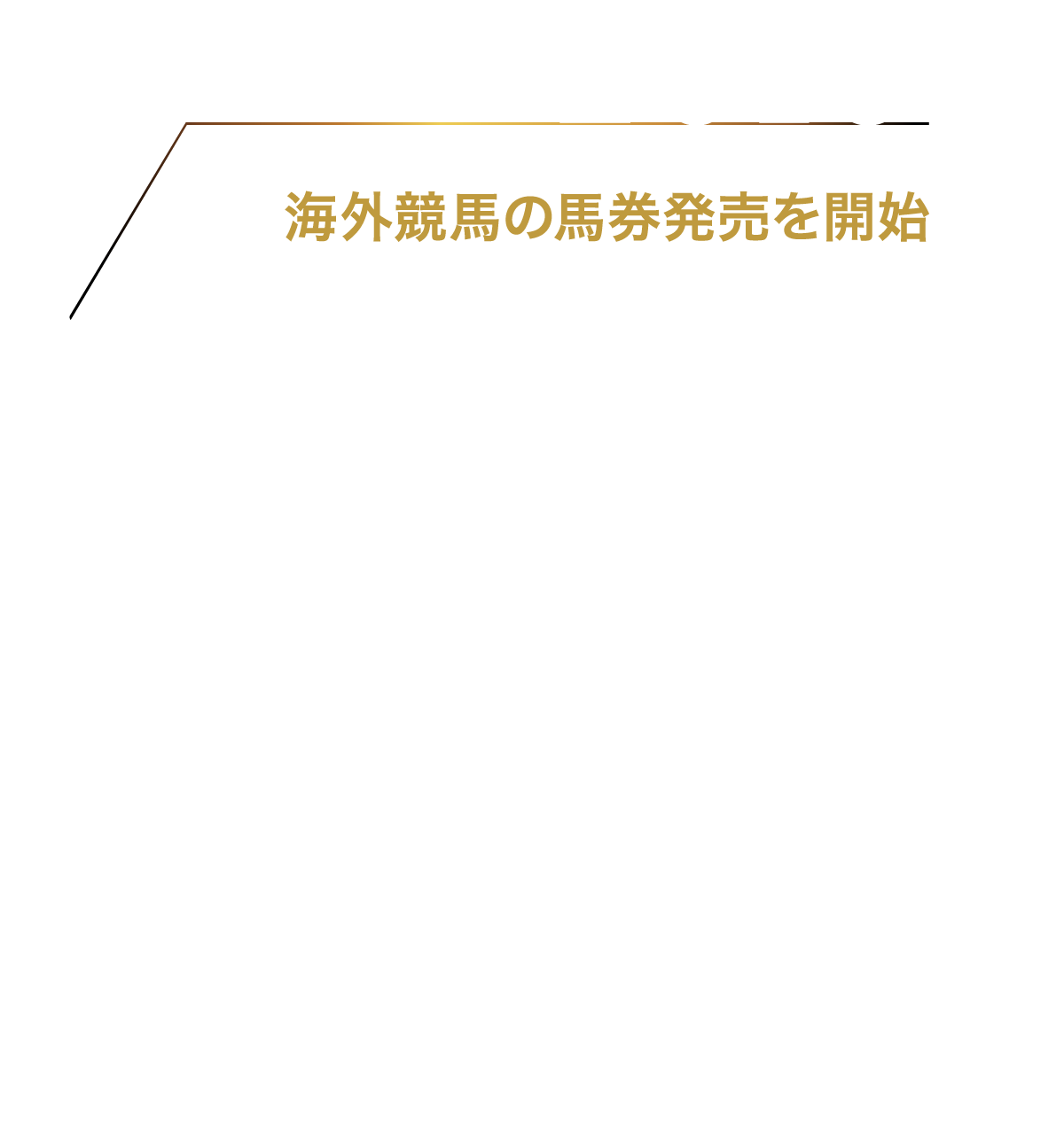 2016 10月 海外競馬の馬券発売を実施 海外競馬の馬券をインターネット発売限定で購入可能に（現在はUMACAでも発売）。凱旋門賞から発売を開始し、当該レースは79万名が購入し、41億円を売り上げた。