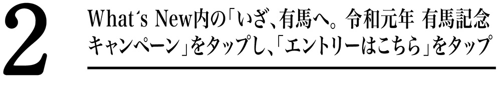 What's New内の「いざ、有馬へ。令和元年 有馬記念キャンペーン」をクリックし、「エントリーはこちら」タップ