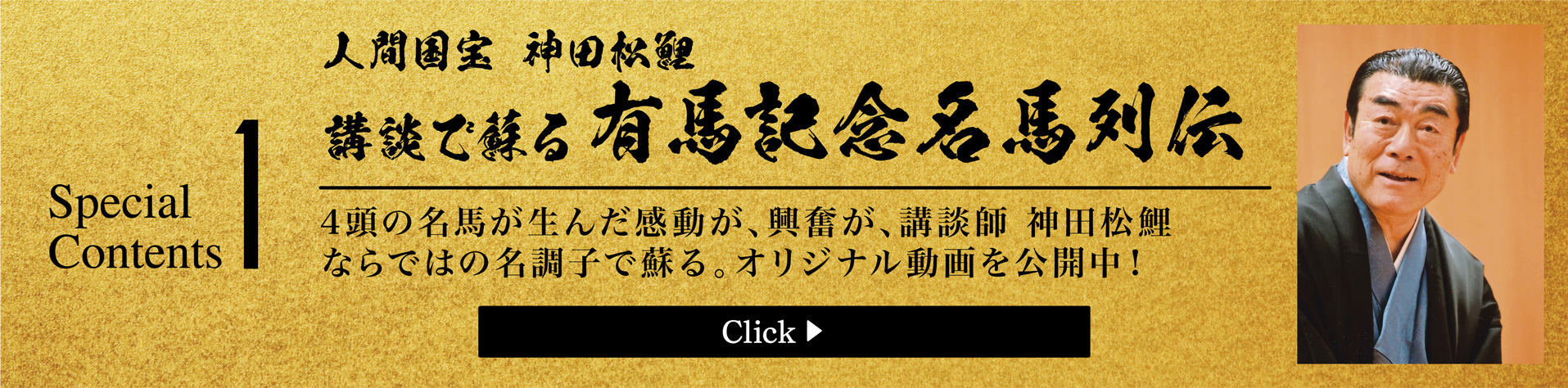 Special Contents1　人間国宝 神田松鯉　講談で蘇る有馬記念名馬列伝　あの有馬記念の感動が、興奮が、人間国宝 神田松鯉師匠ならではの名調子で蘇る。オリジナル動画を4本公開中!