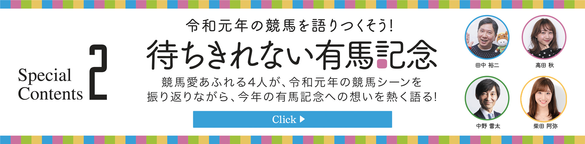 Special Contents2　令和元年の競馬集大成　有馬記念座談会　競馬愛あふれる4人が、令和元年の競馬シーンを振り返りながら、今年の有馬記念への想いを熱く語る!　田中裕二・高田秋・中野雷太・柴田阿弥