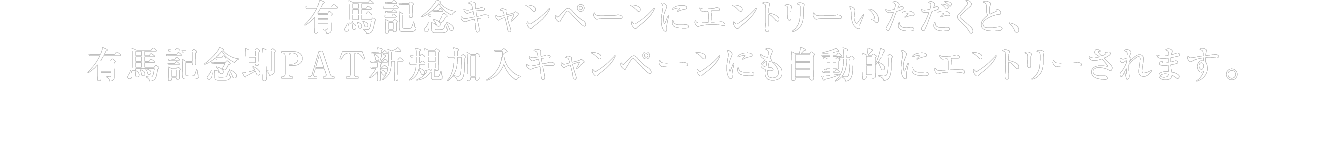 有馬記念キャンペーンにエントリーいただくと、有馬記念即PAT新規加入キャンペーンにも自動的にエントリーされます。 ※JRA電話・インターネット投票で、有馬記念キャンペーンの各賞それぞれの応募条件を満たす馬券を購入すると、抽選対象となります。