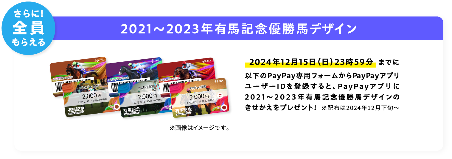 さらに！全員もらえる 2021〜2023年有馬記念優勝馬デザイン 2024年12月15日（日）23時59分までに以下のPayPay専用フォームからPayPayアプリユーザーIDを登録すると、PayPayアプリに2021〜2023年有馬記念優勝馬デザインのきせかえをプレゼント！ ※配布は2024年12月下旬〜