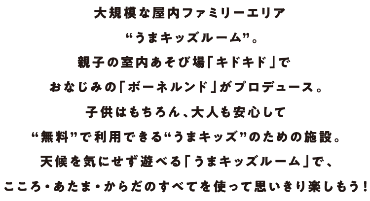 大規模な屋内ファミリーエリア“うまキッズルーム”。親子の室内あそび場「キドキド」でおなじみの「ボーネルンド」がプロデュース。子供はもちろん、大人も安心して“無料”で利用できる“うまキッズ”のための施設。天候を気にせず遊べる「うまキッズルーム」で、こころ・あたま・からだのすべてを使って思いきり楽しもう!