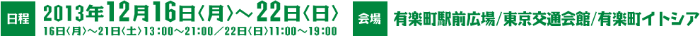 日程：2013年12月16日（月）～22日（日）16日（月）～21日（土）13：00～21：00／22日（日）11：00～19：00　会場：有楽町駅前広場/交通会館/有楽町イトシア
